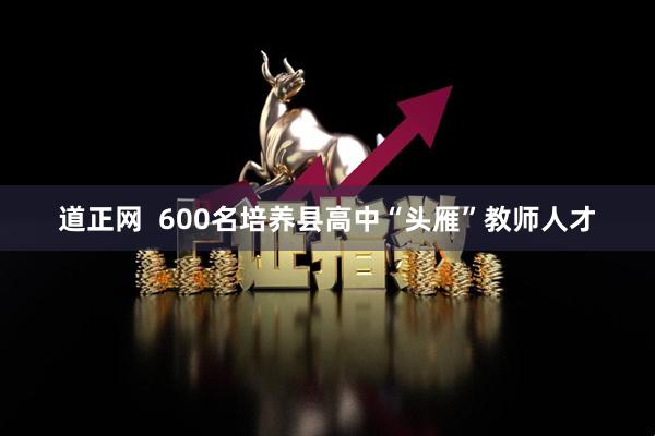 道正网  600名培养县高中“头雁”教师人才