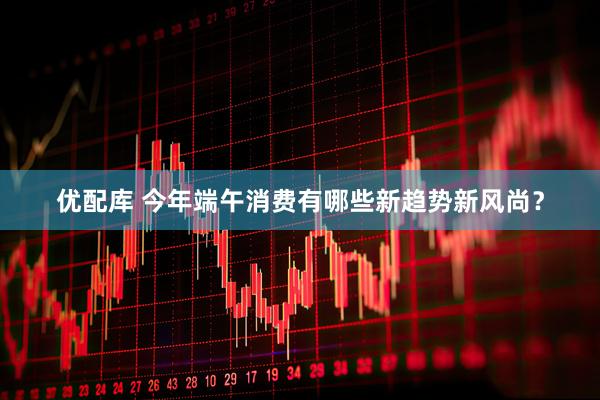 优配库 今年端午消费有哪些新趋势新风尚？
