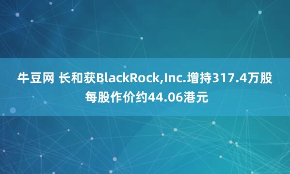 牛豆网 长和获BlackRock,Inc.增持317.4万股 每股作价约44.06港元