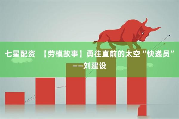 七星配资  【劳模故事】勇往直前的太空“快递员”——刘建设