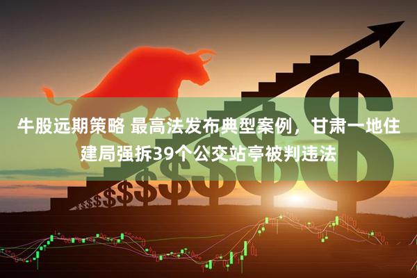 牛股远期策略 最高法发布典型案例，甘肃一地住建局强拆39个公交站亭被判违法