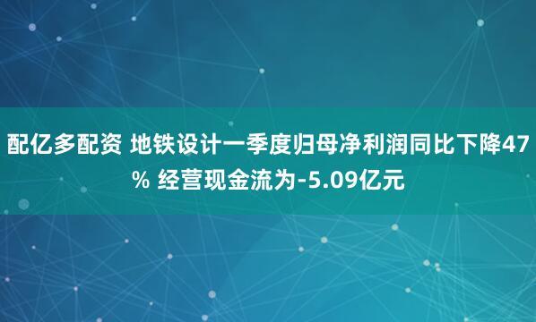 配亿多配资 地铁设计一季度归母净利润同比下降47% 经营现金流为-5.09亿元