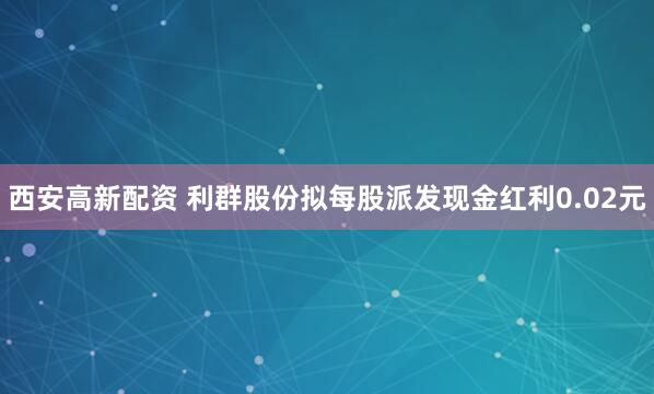 西安高新配资 利群股份拟每股派发现金红利0.02元