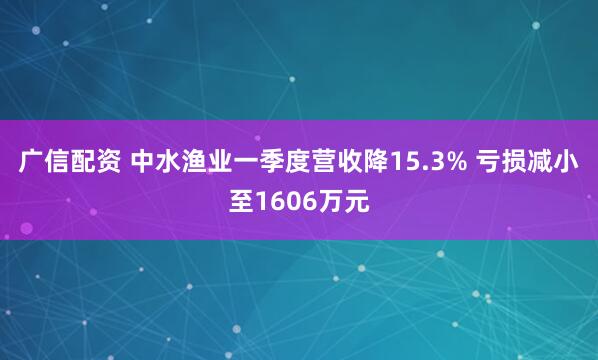 广信配资 中水渔业一季度营收降15.3% 亏损减小至1606万元
