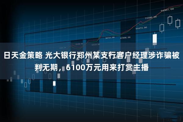 日天金策略 光大银行郑州某支行客户经理涉诈骗被判无期，6100万元用来打赏主播
