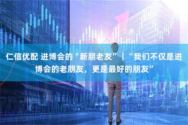 仁信优配 进博会的“新朋老友”｜“我们不仅是进博会的老朋友，更是最好的朋友”