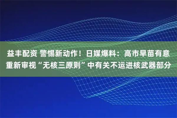 益丰配资 警惕新动作！日媒爆料：高市早苗有意重新审视“无核三原则”中有关不运进核武器部分