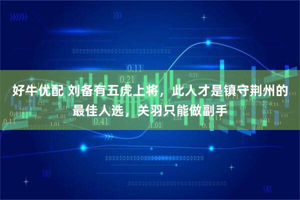 好牛优配 刘备有五虎上将，此人才是镇守荆州的最佳人选，关羽只能做副手