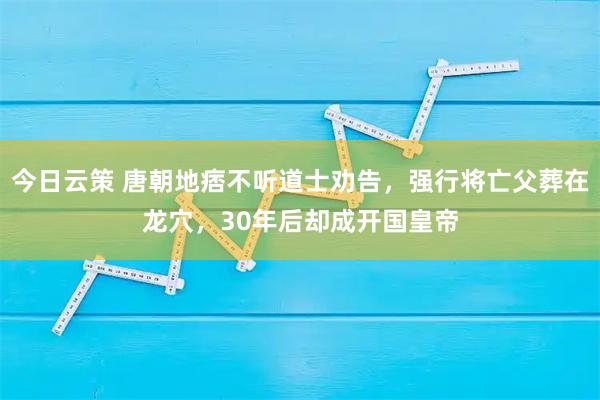 今日云策 唐朝地痞不听道士劝告，强行将亡父葬在龙穴，30年后却成开国皇帝