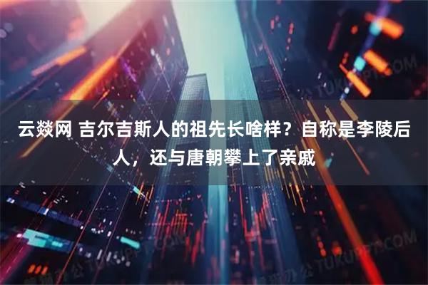 云燚网 吉尔吉斯人的祖先长啥样？自称是李陵后人，还与唐朝攀上了亲戚