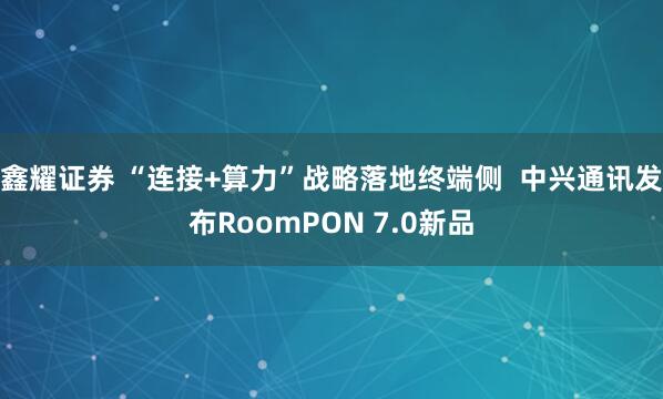 鑫耀证券 “连接+算力”战略落地终端侧  中兴通讯发布RoomPON 7.0新品
