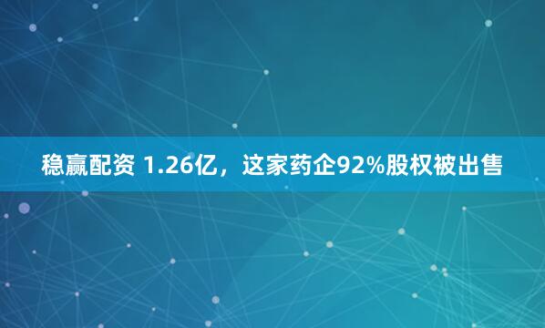 稳赢配资 1.26亿，这家药企92%股权被出售