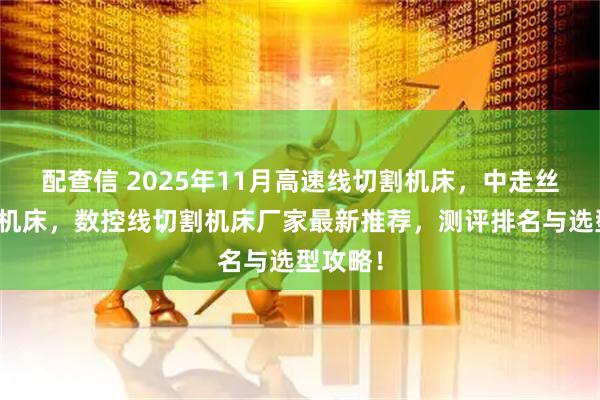 配查信 2025年11月高速线切割机床，中走丝线切割机床，数控线切割机床厂家最新推荐，测评排名与选型攻略！