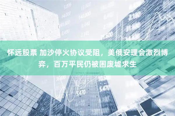 怀远股票 加沙停火协议受阻，美俄安理会激烈博弈，百万平民仍被困废墟求生