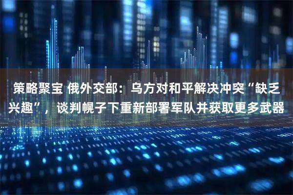 策略聚宝 俄外交部：乌方对和平解决冲突“缺乏兴趣”，谈判幌子下重新部署军队并获取更多武器