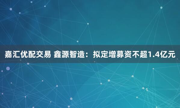 嘉汇优配交易 鑫源智造：拟定增募资不超1.4亿元