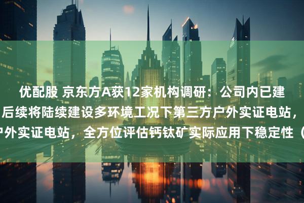 优配股 京东方A获12家机构调研：公司内已建成百kwh级示范电站，后续将陆续建设多环境工况下第三方户外实证电站，全方位评估钙钛矿实际应用下稳定性（附调研问答）