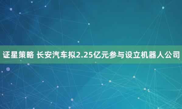 证星策略 长安汽车拟2.25亿元参与设立机器人公司