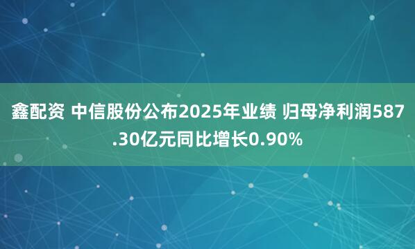 鑫配资 中信股份公布2025年业绩 归母净利润587.30亿元同比增长0.90%