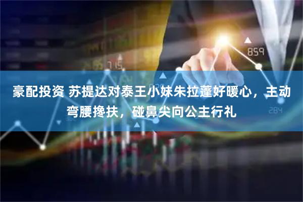 豪配投资 苏提达对泰王小妹朱拉蓬好暖心，主动弯腰搀扶，碰鼻尖向公主行礼