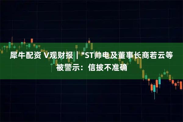 犀牛配资 V观财报｜*ST帅电及董事长商若云等被警示：信披不准确